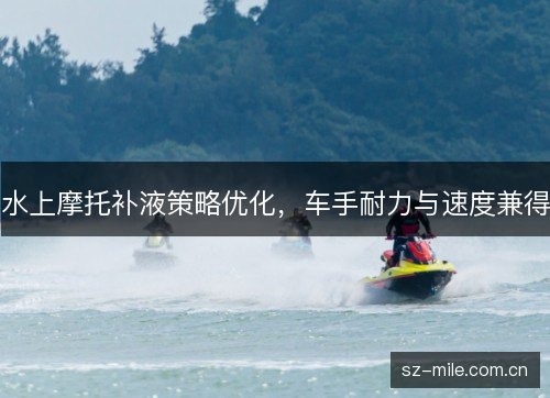 水上摩托补液策略优化,车手耐力与速度兼得 水上摩托补液策略优化,车手耐力与速度兼得